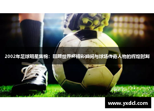2002年足球明星集锦：回顾世界杯精彩瞬间与球场传奇人物的辉煌时刻