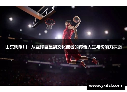 山东姚明川：从篮球巨星到文化使者的传奇人生与影响力探索