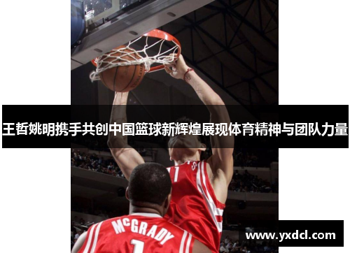 王哲姚明携手共创中国篮球新辉煌展现体育精神与团队力量