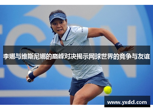 李娜与维斯尼娜的巅峰对决揭示网球世界的竞争与友谊